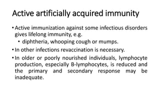 Active artificially acquired immunity
•Active immunization against some infectious disorders
gives lifelong immunity, e.g.
• diphtheria, whooping cough or mumps.
•In other infections revaccination is necessary.
•In older or poorly nourished individuals, lymphocyte
production, especially B-lymphocytes, is reduced and
the primary and secondary response may be
inadequate.
 