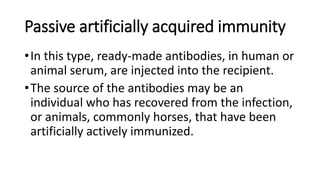 Passive artificially acquired immunity
•In this type, ready-made antibodies, in human or
animal serum, are injected into the recipient.
•The source of the antibodies may be an
individual who has recovered from the infection,
or animals, commonly horses, that have been
artificially actively immunized.
 