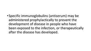 •Specific immunoglobulins (antiserum) may be
administered prophylactically to prevent the
development of disease in people who have
been exposed to the infection, or therapeutically
after the disease has developed.
 