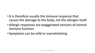 • It is therefore usually the immune response that
causes the damage to the body, not the allergen itself.
• Allergic responses are exaggerated versions of normal
immune function
• Symptoms can be mild or overwhelming
INTRO BLOCK IMMUNOLOGY
 