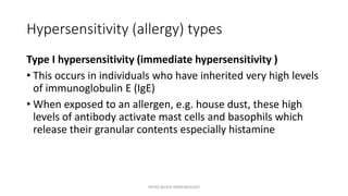 Hypersensitivity (allergy) types
Type I hypersensitivity (immediate hypersensitivity )
• This occurs in individuals who have inherited very high levels
of immunoglobulin E (IgE)
• When exposed to an allergen, e.g. house dust, these high
levels of antibody activate mast cells and basophils which
release their granular contents especially histamine
INTRO BLOCK IMMUNOLOGY
 