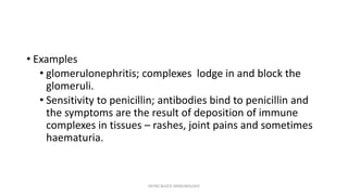 • Examples
• glomerulonephritis; complexes lodge in and block the
glomeruli.
• Sensitivity to penicillin; antibodies bind to penicillin and
the symptoms are the result of deposition of immune
complexes in tissues – rashes, joint pains and sometimes
haematuria.
INTRO BLOCK IMMUNOLOGY
 