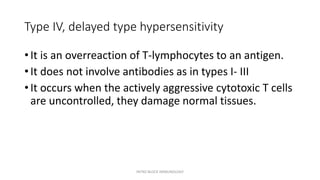 Type IV, delayed type hypersensitivity
• It is an overreaction of T-lymphocytes to an antigen.
• It does not involve antibodies as in types I- III
• It occurs when the actively aggressive cytotoxic T cells
are uncontrolled, they damage normal tissues.
INTRO BLOCK IMMUNOLOGY
 