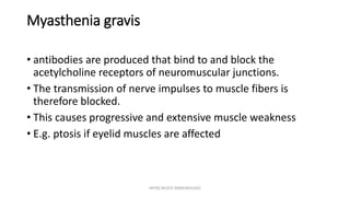 Myasthenia gravis
• antibodies are produced that bind to and block the
acetylcholine receptors of neuromuscular junctions.
• The transmission of nerve impulses to muscle fibers is
therefore blocked.
• This causes progressive and extensive muscle weakness
• E.g. ptosis if eyelid muscles are affected
INTRO BLOCK IMMUNOLOGY
 