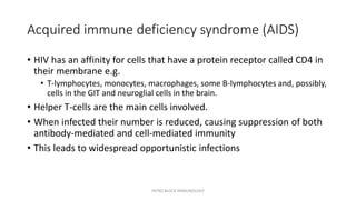 Acquired immune deficiency syndrome (AIDS)
• HIV has an affinity for cells that have a protein receptor called CD4 in
their membrane e.g.
• T-lymphocytes, monocytes, macrophages, some B-lymphocytes and, possibly,
cells in the GIT and neuroglial cells in the brain.
• Helper T-cells are the main cells involved.
• When infected their number is reduced, causing suppression of both
antibody-mediated and cell-mediated immunity
• This leads to widespread opportunistic infections
INTRO BLOCK IMMUNOLOGY
 