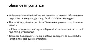 Tolerance importance
• Active tolerance mechanisms are required to prevent inflammatory
responses to many antigens e.g. food and airborne antigens
• The most important aspect is self tolerance; prevents autoimmune
attacks
• self tolerance occurs during development of immune system by self-
non-self discrimination
• Tolerance has negative effects; it allows pathogens to successfully
infect a host and avoid elimination
INTRO BLOCK IMMUNOLOGY
 