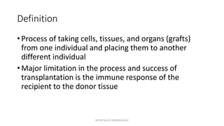Definition
• Process of taking cells, tissues, and organs (grafts)
from one individual and placing them to another
different individual
• Major limitation in the process and success of
transplantation is the immune response of the
recipient to the donor tissue
INTRO BLOCK IMMUNOLOGY
 