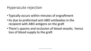 Hyperacute rejection
• Typically occurs within minutes of engraftment
• Its due to preformed anti ABO antibodies in the
recipient with ABO antigens on the graft
• There's spasms and occlusion of blood vessels; hence
loss of blood supply to the graft
INTRO BLOCK IMMUNOLOGY
 
