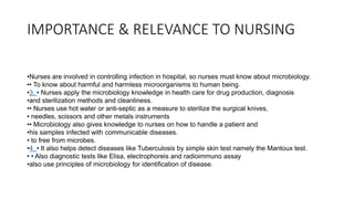 IMPORTANCE & RELEVANCE TO NURSING
•Nurses are involved in controlling infection in hospital, so nurses must know about microbiology.
•• To know about harmful and harmless microorganisms to human being.
•3. • Nurses apply the microbiology knowledge in health care for drug production, diagnosis
•and sterilization methods and cleanliness.
•• Nurses use hot water or anti-septic as a measure to sterilize the surgical knives,
• needles, scissors and other metals instruments
•• Microbiology also gives knowledge to nurses on how to handle a patient and
•his samples infected with communicable diseases.
• to free from microbes.
•4. • It also helps detect diseases like Tuberculosis by simple skin test namely the Mantoux test.
• • Also diagnostic tests like Elisa, electrophoreis and radioimmuno assay
•also use principles of microbiology for identification of disease.
 