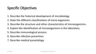 Specific Objectives
1. Describe the historical development of microbiology
2. State the different classifications of micro-organisms.
3. Describe the structure and other characteristics of microorganisms.
4. Explain the identification of microorganisms in the laboratory
5. Describe immunological process
6. Describe infection prevention
7. Describe medical parasitology
8/27/2023 MICROBIOLOGY INTRO BLOCK
 