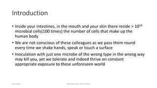Introduction
• Inside your intestines, in the mouth and your skin there reside > 1014
microbial cells(100 times) the number of cells that make up the
human body
• We are not conscious of these colleagues as we pass them round
every time we shake hands, speak or touch a surface
• Inoculation with just one microbe of the wrong type in the wrong way
may kill you, yet we tolerate and indeed thrive on constant
appropriate exposure to these unforeseen world
8/27/2023 MICROBIOLOGY INTRO BLOCK
 