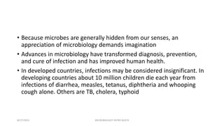 • Because microbes are generally hidden from our senses, an
appreciation of microbiology demands imagination
• Advances in microbiology have transformed diagnosis, prevention,
and cure of infection and has improved human health.
• In developed countries, infections may be considered insignificant. In
developing countries about 10 million children die each year from
infections of diarrhea, measles, tetanus, diphtheria and whooping
cough alone. Others are TB, cholera, typhoid
8/27/2023 MICROBIOLOGY INTRO BLOCK
 