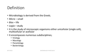 Definition
• Microbiology is derived from the Greek;
• Micro – small
• Bios – life
• Logia – study
• It is the study of microscopic organisms either unicellular (single cell),
multicellular or acellular
• It encompasses numerous subdisciplines;
• Virology
• Mycology
• Parasitology
• Bacteriology
8/27/2023 MICROBIOLOGY INTRO BLOCK
 