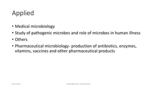 Applied
• Medical microbiology
• Study of pathogenic microbes and role of microbes in human illness
• Others
• Pharmaceutical microbiology- production of antibiotics, enzymes,
vitamins, vaccines and other pharmaceutical products
8/27/2023 MICROBIOLOGY INTRO BLOCK
 