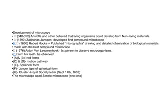 •Development of microscopy
• (348-322) Aristotle and other believed that living organisms could develop from Non- living materials.
• (1590) Zacharias Janssen- developed first compound microscope
•6. (1660) Robert Hooke – Published “micrographia” drawing and detailed observation of biological materials
• made with the best compound microscope
• (1676) Anton Van Leeuwenhoek- 1st person to observe microorganisms.
•7. From his teeth, he observed
• (A)& (B)- rod forms
•(C) & (D)- motion pathway
• (E)- Spherical form
•(F)- Longer type of spherical form
•(H)- Cluster -Royal Society letter (Sept 17th, 1683)
•The microscope used Simple microscope (one lens)
 