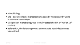 • Microbiology
• 17c – Leeuwenhoek: microorganisms seen by microscopy by using
homemade microscope.
• Discipline of microbiology was formally established in 2nd half of 19th
century
• Before that, the following events demonstrate how infection was
transmitted;
8/27/2023 MICROBIOLOGY INTRO BLOCK
 