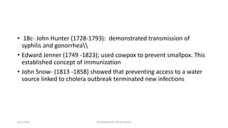 • 18c- John Hunter (1728-1793): demonstrated transmission of
syphilis and gonorrhea
• Edward Jenner (1749 -1823); used cowpox to prevent smallpox. This
established concept of immunization
• John Snow- (1813 -1858) showed that preventing access to a water
source linked to cholera outbreak terminated new infections
8/27/2023 MICROBIOLOGY INTRO BLOCK
 