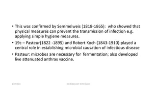 • This was confirmed by Semmelweis (1818-1865): who showed that
physical measures can prevent the transmission of infection e.g.
applying simple hygiene measures.
• 19c – Pasteur(1822 -1895) and Robert Koch (1843-1910):played a
central role in establishing microbial causation of infectious disease
• Pasteur: microbes are necessary for fermentation; also developed
live attenuated anthrax vaccine.
8/27/2023 MICROBIOLOGY INTRO BLOCK
 