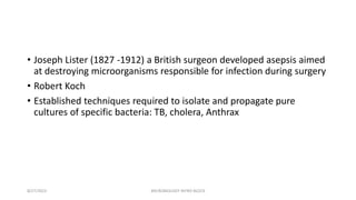 • Joseph Lister (1827 -1912) a British surgeon developed asepsis aimed
at destroying microorganisms responsible for infection during surgery
• Robert Koch
• Established techniques required to isolate and propagate pure
cultures of specific bacteria: TB, cholera, Anthrax
8/27/2023 MICROBIOLOGY INTRO BLOCK
 