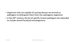 • Organisms that are capable of causing disease are termed as
pathogens to distinguish them from non pathogenic organisms
• In the 20th century, the list of specific human pathogens has extended
to include several hundred microorganisms
8/27/2023 MICROBIOLOGY INTRO BLOCK
 