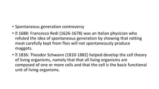• Spontaneous generation controversy
• 1688: Francesco Redi (1626-1678) was an Italian physician who
refuted the idea of spontaneous generation by showing that rotting
meat carefully kept from flies will not spontaneously produce
maggots.
• 1836: Theodor Schwann (1810-1882) helped develop the cell theory
of living organisms, namely that that all living organisms are
composed of one or more cells and that the cell is the basic functional
unit of living organisms.
 