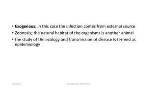 • Exogenous; in this case the infection comes from external source
• Zoonosis; the natural habitat of the organisms is another animal
• the study of the ecology and transmission of disease is termed as
epidemiology
8/27/2023 MICROBIOLOGY INTRO BLOCK
 