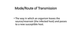 Mode/Route of Transmission
• The way in which an organism leaves the
source/reservoir (the infected host) and passes
to a new susceptible host.
 