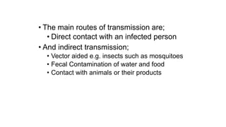• The main routes of transmission are;
• Direct contact with an infected person
• And indirect transmission;
• Vector aided e.g. insects such as mosquitoes
• Fecal Contamination of water and food
• Contact with animals or their products
 
