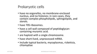 Prokaryotic cells
• have no organelles, no membrane-enclosed
nucleus, and no histones; in rare cases, they
contain complex phospholipids, sphingolipids, and
sterols.
• have 70S ribosomes.
• have a cell wall composed of peptidoglycan-
containing muramic acid.
• are haploid with a single chromosome.
• have short-lived, unprocessed mRNA.
• Include typical bacteria, mycoplasmas, rickettsia,
chlamydiae
8/27/2023 MICROBIOLOGY INTRO BLOCK
 