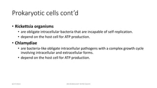 Prokaryotic cells cont’d
• Rickettsia organisms
• are obligate intracellular bacteria that are incapable of self-replication.
• depend on the host cell for ATP production.
• Chlamydiae
• are bacteria-like obligate intracellular pathogens with a complex growth cycle
involving intracellular and extracellular forms.
• depend on the host cell for ATP production.
8/27/2023 MICROBIOLOGY INTRO BLOCK
 