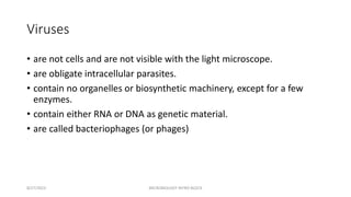 Viruses
• are not cells and are not visible with the light microscope.
• are obligate intracellular parasites.
• contain no organelles or biosynthetic machinery, except for a few
enzymes.
• contain either RNA or DNA as genetic material.
• are called bacteriophages (or phages)
8/27/2023 MICROBIOLOGY INTRO BLOCK
 