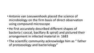 • Antonie van Leeuwenhoek placed the science of
microbiology on the firm basis of direct observation
using compound microscope
• He first accurately described different shapes of
bacteria ( coccal, bacillary & spiral) and pictured their
arrangement in infected material in 1683
• The scientific community acknowledge him as “ father
of protozoology and bacteriology”
 