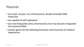Plasmids
• are small, circular, non chromosomal, double-stranded DNA
molecules.
• are capable of self-replication.
• are most frequently extra chromosomal, but may become integrated
into bacterial DNA.
• contain genes for the following functions and structures of medical
importance;
8/27/2023 MICROBIOLOGY INTRO BLOCK
 