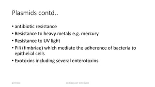 Plasmids contd..
• antibiotic resistance
• Resistance to heavy metals e.g. mercury
• Resistance to UV light
• Pili (fimbriae) which mediate the adherence of bacteria to
epithelial cells
• Exotoxins including several enterotoxins
8/27/2023 MICROBIOLOGY INTRO BLOCK
 