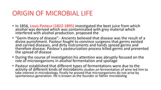 ORIGIN OF MICROBIAL LIFE
• In 1856, Louis Pasteur (1822-1895) investigated the beet juice from which
alcohol was derived which was contaminated with grey material which
interfered with alcohol production. proposed the
• “Germ theory of disease”.- Ancients believed that disease was the result of a
divine punishment. Pasteur fought to convince surgeons that germs existed
and carried diseases, and dirty instruments and hands spread germs and
therefore disease. Pasteur's pasteurization process killed germs and prevented
the spread of disease
• During the course of investigation his attention was abruptly focused on the
role of microorganisms in alcohol fermentation and spoilage
• Pasteur established that different types of fermentations were due to the
activity of different kinds of microbesHis studies on fermentation of wine led him to
take interest in microbiology. finally he proved that microorganisms do not arise by
spontaneous generation. He is known as the founder or father microbiolog
 