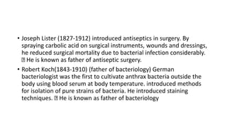 • Joseph Lister (1827-1912) introduced antiseptics in surgery. By
spraying carbolic acid on surgical instruments, wounds and dressings,
he reduced surgical mortality due to bacterial infection considerably.
He is known as father of antiseptic surgery.
• Robert Koch(1843-1910) (father of bacteriology) German
bacteriologist was the first to cultivate anthrax bacteria outside the
body using blood serum at body temperature. introduced methods
for isolation of pure strains of bacteria. He introduced staining
techniques. He is known as father of bacteriology
 