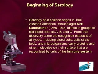 Beginning of Serology
• Serology as a science began in 1901.
Austrian American immunologist Karl
Landsteiner (1868-1943) identified groups of
red blood cells as A, B, and O. From that
discovery came the recognition that cells of
all types, including blood cells, cells of the
body, and microorganisms carry proteins and
other molecules on their surface that are
recognized by cells of the immune system.
 