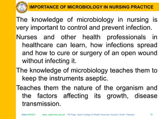 Date:4/5/2021 www. qadricohs.edu.pk FB Page: Qadri College of Health Sciences, Karachi, Sindh, Pakistan. 10
Date:4/5/2021 www. qadricohs.edu.pk FB Page: Qadri College of Health Sciences, Karachi, Sindh, Pakistan. 10
IMPORTANCE OF MICROBIOLOGY IN NURSING PRACTICE
The knowledge of microbiology in nursing is
very important to control and prevent infection.
Nurses and other health professionals in
healthcare can learn, how infections spread
and how to cure or surgery of an open wound
without infecting it.
The knowledge of microbiology teaches them to
keep the instruments aseptic.
Teaches them the nature of the organism and
the factors affecting its growth, disease
transmission.
 