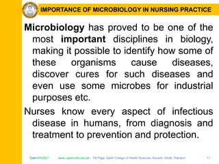 Date:4/5/2021 www. qadricohs.edu.pk FB Page: Qadri College of Health Sciences, Karachi, Sindh, Pakistan. 11
Date:4/5/2021 www. qadricohs.edu.pk FB Page: Qadri College of Health Sciences, Karachi, Sindh, Pakistan. 11
IMPORTANCE OF MICROBIOLOGY IN NURSING PRACTICE
Microbiology has proved to be one of the
most important disciplines in biology,
making it possible to identify how some of
these organisms cause diseases,
discover cures for such diseases and
even use some microbes for industrial
purposes etc.
Nurses know every aspect of infectious
disease in humans, from diagnosis and
treatment to prevention and protection.
 