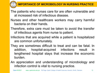 Date:4/5/2021 www. qadricohs.edu.pk FB Page: Qadri College of Health Sciences, Karachi, Sindh, Pakistan. 12
Date:4/5/2021 www. qadricohs.edu.pk FB Page: Qadri College of Health Sciences, Karachi, Sindh, Pakistan. 12
IMPORTANCE OF MICROBIOLOGY IN NURSING PRACTICE
The patients who nurses care for are often vulnerable and
at increased risk of infectious disease.
Nurses and other healthcare workers may carry harmful
bacteria on their hands.
Therefore, extra care must be taken to avoid the transfer
of infectious agents from nurse to patient.
Infections that are acquired while a patient is hospitalized
are common unfortunately.
They are sometimes difficult to treat and can be fatal. In
addition, hospital-acquired infections result in
lengthened hospital stays that increase the economic
burden.
An appreciation and understanding of microbiology and
infection control is vital to nursing practice.
 
