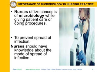 Date:4/5/2021 www. qadricohs.edu.pk FB Page: Qadri College of Health Sciences, Karachi, Sindh, Pakistan. 4
Date:4/5/2021 www. qadricohs.edu.pk FB Page: Qadri College of Health Sciences, Karachi, Sindh, Pakistan. 4
IMPORTANCE OF MICROBIOLOGY IN NURSING PRACTICE
• Nurses utilize concepts
of microbiology while
giving patient care or
doing procedures.
• To prevent spread of
infection:
Nurses should have
knowledge about the
mode of spread of
infection.
 