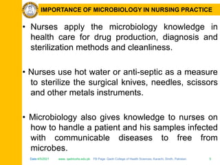Date:4/5/2021 www. qadricohs.edu.pk FB Page: Qadri College of Health Sciences, Karachi, Sindh, Pakistan. 5
Date:4/5/2021 www. qadricohs.edu.pk FB Page: Qadri College of Health Sciences, Karachi, Sindh, Pakistan. 5
IMPORTANCE OF MICROBIOLOGY IN NURSING PRACTICE
• Nurses apply the microbiology knowledge in
health care for drug production, diagnosis and
sterilization methods and cleanliness.
• Nurses use hot water or anti-septic as a measure
to sterilize the surgical knives, needles, scissors
and other metals instruments.
• Microbiology also gives knowledge to nurses on
how to handle a patient and his samples infected
with communicable diseases to free from
microbes.
 