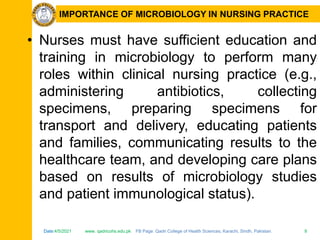 Date:4/5/2021 www. qadricohs.edu.pk FB Page: Qadri College of Health Sciences, Karachi, Sindh, Pakistan. 8
Date:4/5/2021 www. qadricohs.edu.pk FB Page: Qadri College of Health Sciences, Karachi, Sindh, Pakistan. 8
IMPORTANCE OF MICROBIOLOGY IN NURSING PRACTICE
• Nurses must have sufficient education and
training in microbiology to perform many
roles within clinical nursing practice (e.g.,
administering antibiotics, collecting
specimens, preparing specimens for
transport and delivery, educating patients
and families, communicating results to the
healthcare team, and developing care plans
based on results of microbiology studies
and patient immunological status).
 