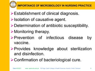 Date:4/5/2021 www. qadricohs.edu.pk FB Page: Qadri College of Health Sciences, Karachi, Sindh, Pakistan. 9
Date:4/5/2021 www. qadricohs.edu.pk FB Page: Qadri College of Health Sciences, Karachi, Sindh, Pakistan. 9
IMPORTANCE OF MICROBIOLOGY IN NURSING PRACTICE
Establishment of clinical diagnosis.
Isolation of causative agent.
Determination of antibiotic susceptibility.
Monitoring therapy.
Prevention of infectious disease by
vaccine.
Provides knowledge about sterilization
and disinfection.
Confirmation of bacteriological cure.
 