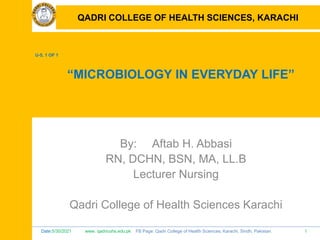 Date:5/30/2021 www. qadricohs.edu.pk FB Page: Qadri College of Health Sciences, Karachi, Sindh, Pakistan. 1
QADRI COLLEGE OF HEALTH SCIENCES, KARACHI
U-5, 1 OF 1
“MICROBIOLOGY IN EVERYDAY LIFE”
By: Aftab H. Abbasi
RN, DCHN, BSN, MA, LL.B
Lecturer Nursing
Qadri College of Health Sciences Karachi
QADRI COLLEGE OF HEALTH SCIENCES, KARACHI
 