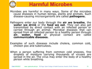 Date:5/30/2021 www. qadricohs.edu.pk FB Page: Qadri College of Health Sciences, Karachi, Sindh, Pakistan. 10
Date:5/30/2021 www. qadricohs.edu.pk FB Page: Qadri College of Health Sciences, Karachi, Sindh, Pakistan. 10
Microbes are harmful in many ways. Some of the microbes
cause diseases in human beings, plants and animals. Such
disease-causing microorganisms are called pathogens.
Pathogens enter our body through the air we breathe, the
water we drink or the food we eat. They can also get
transmitted by direct contact with an infected person or
carried through an animal. Microbial diseases that can
spread from an infected person to a healthy person through
air, water, food or physical contact are called
communicable diseases.
Examples of such diseases include cholera, common cold,
chicken pox and tuberculosis.
When a person suffering from common cold sneezes, fine
droplets of moisture carrying thousands of viruses are
spread in the air. The virus may enter the body of a healthy
person while breathing.
 