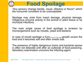 Date:5/30/2021 www. qadricohs.edu.pk FB Page: Qadri College of Health Sciences, Karachi, Sindh, Pakistan. 14
Date:5/30/2021 www. qadricohs.edu.pk FB Page: Qadri College of Health Sciences, Karachi, Sindh, Pakistan. 14
Food Spoilage
“Any sensory change (tactile, visual, olfactory or flavor)” which
the consumer considers to be unacceptable.
Spoilage may arise from insect damage, physical damage,
indigenous enzyme activity in the animal or plant tissue or by
microbial infections.
The main single cause of food spoilage is invasion by
microorganisms such as moulds, yeast and bacteria.
In case of mould spoilage a furry(a deposit or thick layer) growth covers the
food and it becomes soft and often smells bad.
The presence of highly dangerous toxins and bacterial spores
is often not detected until after an outbreak of food poisoning,
laboratory examination uncovers the infecting agent.
 