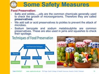 Date:5/30/2021 www. qadricohs.edu.pk FB Page: Qadri College of Health Sciences, Karachi, Sindh, Pakistan. 19
Date:5/30/2021 www. qadricohs.edu.pk FB Page: Qadri College of Health Sciences, Karachi, Sindh, Pakistan. 19
Some Safety Measures
- Salts and edible(‫)خوردنی‬oils are the common chemicals generally used
to check the growth of microorganisms. Therefore they are called
preservatives.
- We add salt or acid preservatives to pickles to prevent the attack of
microbes.
- Sodium benzoate and sodium metabisulphite are common
preservatives. These are also used in jams and squashes to check
their spoilage.
 