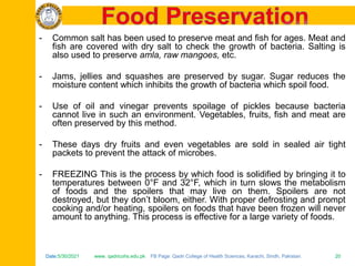 Date:5/30/2021 www. qadricohs.edu.pk FB Page: Qadri College of Health Sciences, Karachi, Sindh, Pakistan. 20
Date:5/30/2021 www. qadricohs.edu.pk FB Page: Qadri College of Health Sciences, Karachi, Sindh, Pakistan. 20
- Common salt has been used to preserve meat and fish for ages. Meat and
fish are covered with dry salt to check the growth of bacteria. Salting is
also used to preserve amla, raw mangoes, etc.
- Jams, jellies and squashes are preserved by sugar. Sugar reduces the
moisture content which inhibits the growth of bacteria which spoil food.
- Use of oil and vinegar prevents spoilage of pickles because bacteria
cannot live in such an environment. Vegetables, fruits, fish and meat are
often preserved by this method.
- These days dry fruits and even vegetables are sold in sealed air tight
packets to prevent the attack of microbes.
- FREEZING This is the process by which food is solidified by bringing it to
temperatures between 0°F and 32°F, which in turn slows the metabolism
of foods and the spoilers that may live on them. Spoilers are not
destroyed, but they don’t bloom, either. With proper defrosting and prompt
cooking and/or heating, spoilers on foods that have been frozen will never
amount to anything. This process is effective for a large variety of foods.
 