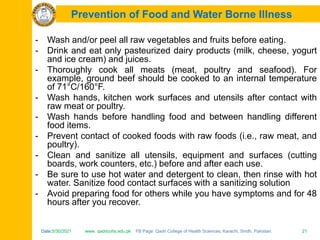 Date:5/30/2021 www. qadricohs.edu.pk FB Page: Qadri College of Health Sciences, Karachi, Sindh, Pakistan. 21
Date:5/30/2021 www. qadricohs.edu.pk FB Page: Qadri College of Health Sciences, Karachi, Sindh, Pakistan. 21
Prevention of Food and Water Borne Illness
- Wash and/or peel all raw vegetables and fruits before eating.
- Drink and eat only pasteurized dairy products (milk, cheese, yogurt
and ice cream) and juices.
- Thoroughly cook all meats (meat, poultry and seafood). For
example, ground beef should be cooked to an internal temperature
of 71°C/160°F.
- Wash hands, kitchen work surfaces and utensils after contact with
raw meat or poultry.
- Wash hands before handling food and between handling different
food items.
- Prevent contact of cooked foods with raw foods (i.e., raw meat, and
poultry).
- Clean and sanitize all utensils, equipment and surfaces (cutting
boards, work counters, etc.) before and after each use.
- Be sure to use hot water and detergent to clean, then rinse with hot
water. Sanitize food contact surfaces with a sanitizing solution
- Avoid preparing food for others while you have symptoms and for 48
hours after you recover.
 